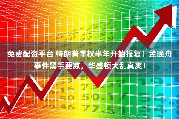 免费配资平台 特朗普掌权半年开始报复！孟晚舟事件黑手要凉，华盛顿大乱真爽！