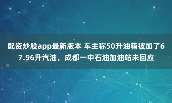 配资炒股app最新版本 车主称50升油箱被加了67.96升汽油，成都一中石油加油站未回应
