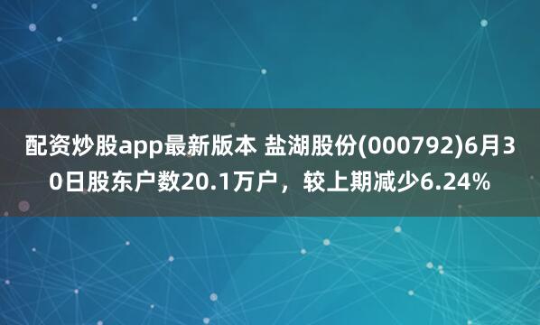 配资炒股app最新版本 盐湖股份(000792)6月30日股东户数20.1万户，较上期减少6.24%