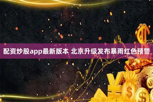 配资炒股app最新版本 北京升级发布暴雨红色预警