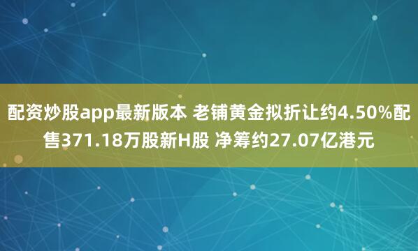 配资炒股app最新版本 老铺黄金拟折让约4.50%配售371.18万股新H股 净筹约27.07亿港元