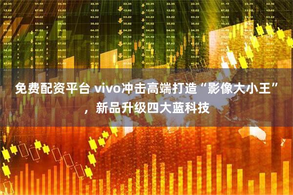 免费配资平台 vivo冲击高端打造“影像大小王”，新品升级四大蓝科技