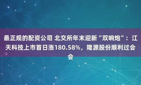 最正规的配资公司 北交所年末迎新“双响炮”：江天科技上市首日涨180.58%，隆源股份顺利过会