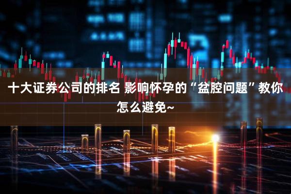 十大证券公司的排名 影响怀孕的“盆腔问题”教你怎么避免~