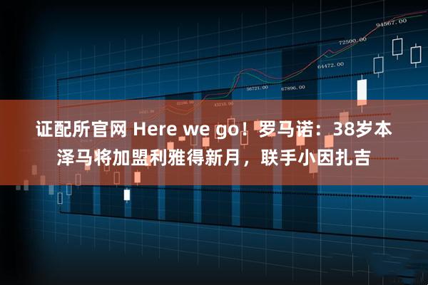 证配所官网 Here we go！罗马诺：38岁本泽马将加盟利雅得新月，联手小因扎吉