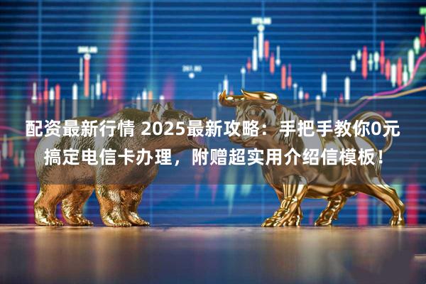 配资最新行情 2025最新攻略：手把手教你0元搞定电信卡办理，附赠超实用介绍信模板！