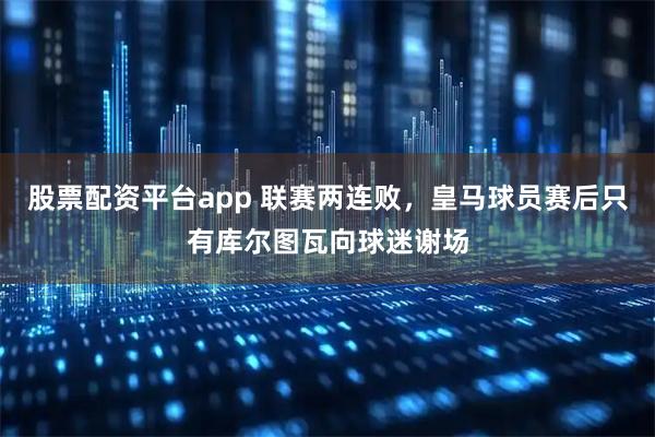 股票配资平台app 联赛两连败，皇马球员赛后只有库尔图瓦向球迷谢场