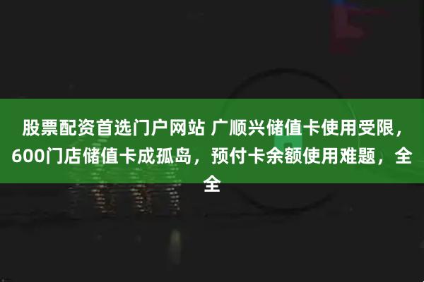 股票配资首选门户网站 广顺兴储值卡使用受限，600门店储值卡成孤岛，预付卡余额使用难题，全