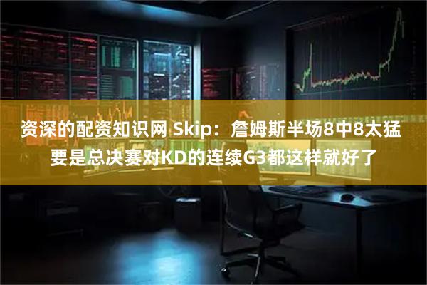 资深的配资知识网 Skip：詹姆斯半场8中8太猛 要是总决赛对KD的连续G3都这样就好了
