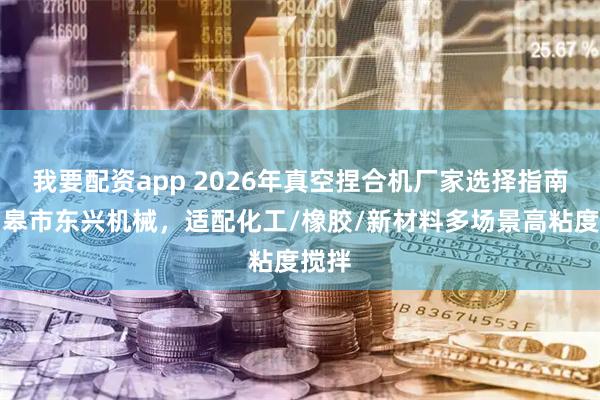 我要配资app 2026年真空捏合机厂家选择指南:如皋市东兴机械,适配化工/橡胶/新材料多场景高粘度搅拌