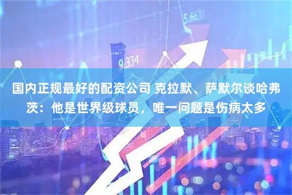 国内正规最好的配资公司 克拉默、萨默尔谈哈弗茨：他是世界级球员，唯一问题是伤病太多