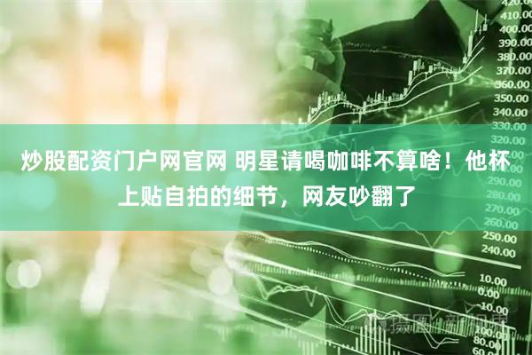 炒股配资门户网官网 明星请喝咖啡不算啥！他杯上贴自拍的细节，网友吵翻了