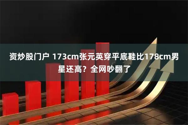 资炒股门户 173cm张元英穿平底鞋比178cm男星还高？全网吵翻了