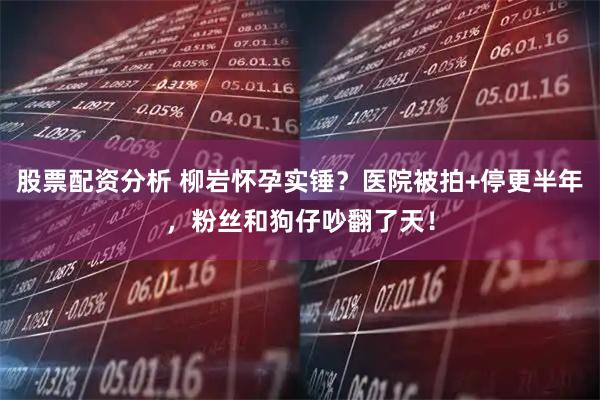 股票配资分析 柳岩怀孕实锤？医院被拍+停更半年，粉丝和狗仔吵翻了天！